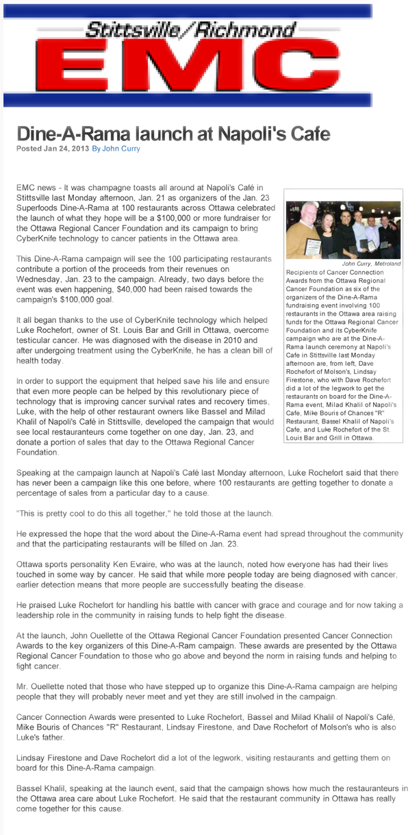 EMC news - It was champagne toasts all around at Napoli's Caf in Stittsville last Monday afternoon, Jan. 21 as organizers of the Jan. 23 Superfoods Dine-A-Rama at 100 restaurants across Ottawa celebrated the launch of what they hope will be a $100,000 or more fundraiser for the Ottawa Regional Cancer Foundation and its campaign to bring CyberKnife technology to cancer patients in the Ottawa area.
This Dine-A-Rama campaign will see the 100 participating restaurants contribute a portion of the proceeds from their revenues on Wednesday, Jan. 23 to the campaign. Already, two days before the event was even happening, $40,000 had been raised towards the campaign's $100,000 goal.
It all began thanks to the use of CyberKnife technology which helped Luke Rochefort, owner of St. Louis Bar and Grill in Ottawa, overcome testicular cancer. He was diagnosed with the disease in 2010 and after undergoing treatment using the CyberKnife, he has a clean bill of health today.
In order to support the equipment that helped save his life and ensure that even more people can be helped by this revolutionary piece of technology that is improving cancer survival rates and recovery times, Luke, with the help of other restaurant owners like Bassel and Milad Khalil of Napoli's Caf in Stittsville, developed the campaign that would see local restauranteurs come together on one day, Jan. 23, and donate a portion of sales that day to the Ottawa Regional Cancer Foundation.
Speaking at the campaign launch at Napoli's Caf last Monday afternoon, Luke Rochefort said that there has never been a campaign like this one before, where 100 restaurants are getting together to donate a percentage of sales from a particular day to a cause. 
This is pretty cool to do this all together, he told those at the launch.
He expressed the hope that the word about the Dine-A-Rama event had spread throughout the community and that the participating restaurants will be filled on Jan. 23.
Ottawa sports personality Ken Evraire, who was at the launch, noted how everyone has had their lives touched in some way by cancer. He said that while more people today are being diagnosed with cancer, earlier detection means that more people are successfully beating the disease. 
He praised Luke Rochefort for handling his battle with cancer with grace and courage and for now taking a leadership role in the community in raising funds to help fight the disease.
At the launch, John Ouellette of the Ottawa Regional Cancer Foundation presented Cancer Connection Awards to the key organizers of this Dine-A-Ram campaign. These awards are presented by the Ottawa Regional Cancer Foundation to those who go above and beyond the norm in raising funds and helping to fight cancer. 
Mr. Ouellette noted that those who have stepped up to organize this Dine-A-Rama campaign are helping people that they will probably never meet and yet they are still involved in the campaign. 
Cancer Connection Awards were presented to Luke Rochefort, Bassel and Milad Khalil of Napoli's Caf, Mike Bouris of Chances R Restaurant, Lindsay Firestone, and Dave Rochefort of Molson's who is also Luke's father.
Lindsay Firestone and Dave Rochefort did a lot of the legwork, visiting restaurants and getting them on board for this Dine-A-Rama campaign.
Bassel Khalil, speaking at the launch event, said that the campaign shows how much the restauranteurs in the Ottawa area care about Luke Rochefort. He said that the restaurant community in Ottawa has really come together for this cause.